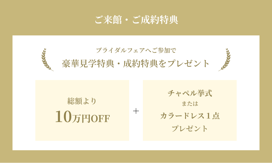 ご来館・ご成約特典 ブライダルフェアへのご参加で豪華見学特典・制約特典をプレゼント 総額より10万円OFF+チャペル挙式またはカラードレス1点プレゼント